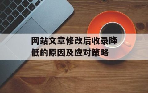 网站文章修改后收录降低的原因及应对策略