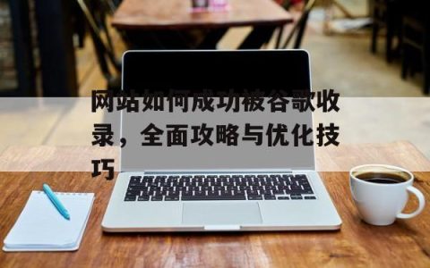 网站如何成功被谷歌收录，全面攻略与优化技巧