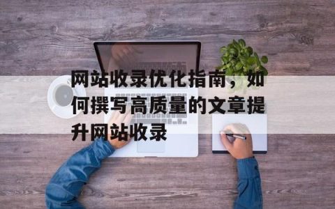 网站收录优化指南，如何撰写高质量的文章提升网站收录